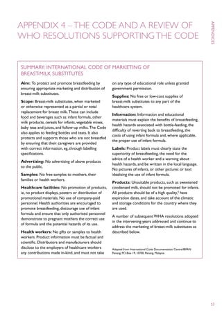 Appendix 4 – The Code and a review of
WHO resolutions supporting the Code




                                                                                                                     appendices
Summary: International Code of Marketing of
Breast-milk Substitutes
Aim: To protect and promote breastfeeding by           on any type of educational role unless granted
ensuring appropriate marketing and distribution of     government permission.
breast-milk substitutes.
                                                       Supplies: No free or low-cost supplies of
Scope: Breast-milk substitutes, when marketed          breast-milk substitutes to any part of the
or otherwise represented as a partial or total         healthcare system.
replacement for breast milk. These can include
                                                       Information: Information and educational
food and beverages such as: infant formula, other
                                                       materials must explain the benefits of breastfeeding,
milk products, cereals for infants, vegetable mixes,
                                                       health hazards associated with bottle-feeding, the
baby teas and juices, and follow-up milks. The Code
                                                       difficulty of reverting back to breastfeeding, the
also applies to feeding bottles and teats. It also
                                                       costs of using infant formula and, where applicable,
protects and supports those who are not breastfed
                                                       the proper use of infant formula.
by ensuring that their caregivers are provided
with correct information, eg, through labelling        Labels: Product labels must clearly state the
specifications.                                        superiority of breastfeeding, the need for the
                                                       advice of a health worker and a warning about
Advertising: No advertising of above products
                                                       health hazards, and be written in the local language.
to the public.
                                                       No pictures of infants, or other pictures or text
Samples: No free samples to mothers, their             idealising the use of infant formula.
families or health workers.
                                                       Products: Unsuitable products, such as sweetened
Healthcare facilities: No promotion of products,       condensed milk, should not be promoted for infants.
ie, no product displays, posters or distribution of    All products should be of a high quality,4 have
promotional materials. No use of company-paid          expiration dates, and take account of the climatic
personnel. Health authorities are encouraged to        and storage conditions for the country where they
promote breastfeeding, discourage use of infant        are used.
formula and ensure that only authorised personnel
                                                       A number of subsequent WHA resolutions adopted
demonstrate to pregnant mothers the correct use
                                                       in the intervening years addressed and continue to
of formula and the potential hazards of its use.
                                                       address the marketing of breast-milk substitutes as
Health workers: No gifts or samples to health          described below.
workers. Product information must be factual and
scientific. Distributors and manufacturers should
disclose to the employers of healthcare workers        Adapted from: International Code Documentation Centre/IBFAN
any contributions made in-kind, and must not take      Penang, PO Box 19, 10700, Penang, Malaysia




                                                                                                                     53
 