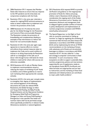 (r)	 2006: Resolution 59.11 requests that Member          (x)	 2012: Resolution 65.6 requests WHO to provide
     States take measures to ensure that any response          clarification and guidance on the inappropriate
     to the HIV pandemic (at the time) does not                promotion of foods for infants and young
     compromise compliance with the Code.                      children cited in Resolution 63.23, taking into
                                                               consideration the ongoing work of the Codex




                                                                                                                     appendices
(s)	 Resolution 59.21 in the same year reiterates a
                                                               Alimentarius Commission and to “develop risk
     request for ongoing WHO technical assistance to
                                                               assessment, disclosure and management tools
     states to better enable them to implement and
                                                               to safeguard against possible conflicts of interest
     monitor the provisions of the Code.
                                                               in policy development and implementation of
(t)	 2008: Resolution 61.14 endorses the action                nutrition programmes consistent with WHO’s
     plan for the Global Strategy for the Prevention           overall policy and practice”.
     and Control of Non-communicable Diseases.
                                                          (y)	 The Special Rapporteur on the Right to Food
     The Resolution includes the promotion of
                                                               calls on countries committed to ‘scaling up
     breastfeeding and complementary feeding as
                                                               nutrition’ to “begin by regulating the marketing of
     examples of key interventions to reduce risk
                                                               commercial infant formula and other breast-milk
     factors for non-communicable diseases.
                                                               substitutes, in accordance with WHA resolution
(u)	 Resolution 61.20 in the same year again urges             63.23, and by implementing the full set of WHO
     signatories to improve efforts to monitor                 recommendations on the marketing of breast-
     and enforce those national measures taken to              milk substitutes and of foods and non-alcoholic
     implement the Code, and to avoid conflicts of             beverages to children, in accordance with WHA
     interest in so doing. Importantly, the Resolution         resolution 63.14”. He also called for “a clear
     calls for an investigation of the safe use of             exit strategy to empower communities to feed
     donor milk through human milk banks for those             themselves”. In such circumstances, “when
     children in need and for whom milk sources are            ecosystems are able to support sustainable diets,
     otherwise unavailable.                                    nutrition programmes, policies and interventions
                                                               supporting the use of supplements, ready-to-
(v)	 2010: Resolution 63.14 calls on Member States
                                                               use therapeutic foods (RUTF), fortificants and
     to implement recommendations aimed at
                                                               infant formulas are inappropriate and can lead
     reducing the impact of marketing of ‘junk’ foods
                                                               to malnutrition, and the marketing of these food
     to children, and to follow guidelines to restrict
                                                               substitutes and related products can contribute
     such marketing where appropriate (for example,
                                                               to major public health problems”.
     schools).
(w)	 Resolution 63.23 in the same year compels states
     to strengthen their degree of implementation
     into national legislation of the following
     documents: the Code, the relevant WHA
     Resolutions, the Global Strategy on Infant
     and Young Child Feeding, the Baby-Friendly
     Hospital Initiative and the Operational Guidance
     for Emergency Relief Staff and Programme
     Managers on Infant and Young Child Feeding in
     Emergencies. It also specifies that health and
     nutrition claims shall not be permitted, except
     where specifically provided for, in relevant Codex
     Alimentarius standards or national legislation.




                                                                                                                     55
 