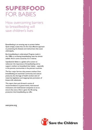 superfood




                                                                 COVER Photo: Raj Yagnik/Sa ve the Child ren
FOR BABIES
How overcoming barriers
to breastfeeding will
save children’s lives


Breastfeeding is an amazing way to protect babies.
Quite simply, it saves lives. It’s the most effective approach
to preventing the diseases and malnutrition that cause
child deaths.
But breastfeeding is undervalued. Progress made in
the 1980s in increasing breastfeeding rates has almost
stalled. And in some countries, it’s in reverse.
Superfood for Babies is a global call to action to
rediscover the importance of breastfeeding and to
support mothers to breastfeed their babies – especially
in the poorest communities in the poorest countries.
The four major barriers that prevent mothers from
breastfeeding are examined: community and cultural
pressures; the shortage of health workers; lack of
maternity legislation; and inappropriate promotion of
breast-milk substitutes.
This report then puts forward a series of
recommendations to governments, international
institutions and multinational companies to act to
ensure that every infant is given the life-saving
protection that breastfeeding can offer.
                                                                                           cover photo: hildren




everyone.org
 