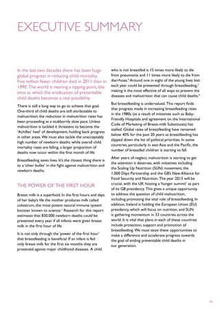 Executive summary


In the last two decades there has been huge                  who is not breastfed is 15 times more likely to die
global progress in reducing child mortality.                 from pneumonia and 11 times more likely to die from
Five million fewer children died in 2011 than in             diarrhoea.2 Around one in eight of the young lives lost
1990. The world is nearing a tipping point, the              each year could be prevented through breastfeeding,3
                                                             making it the most effective of all ways to prevent the
time at which the eradication of preventable
                                                             diseases and malnutrition that can cause child deaths.4
child deaths becomes a real possibility.
                                                             But breastfeeding is undervalued. This report finds
There is still a long way to go to achieve that goal.
                                                             that progress made in increasing breastfeeding rates
One-third of child deaths are still attributable to
                                                             in the 1980s (as a result of initiatives such as Baby-
malnutrition; the reduction in malnutrition rates has
                                                             Friendly Hospitals and agreement on the International
been proceeding at a stubbornly slow pace. Unless
                                                             Code of Marketing of Breast-milk Substitutes) has
malnutrition is tackled it threatens to become the
                                                             stalled. Global rates of breastfeeding have remained
‘Achilles’ heel’ of development, holding back progress
                                                             below 40% for the past 20 years as breastfeeding has
in other areas. We must also tackle the unacceptably
                                                             slipped down the list of political priorities. In some
high number of newborn deaths: while overall child
                                                             countries, particularly in east Asia and the Pacific, the
mortality rates are falling, a larger proportion of
                                                             number of breastfed children is starting to fall.
deaths now occur within the first month of life.
                                                             After years of neglect, malnutrition is starting to get
Breastfeeding saves lives. It’s the closest thing there is
                                                             the attention it deserves, with initiatives including
to a ‘silver bullet’ in the fight against malnutrition and
                                                             the Scaling Up Nutrition (SUN) movement, the
newborn deaths.
                                                             1,000 Days Partnership and the G8’s New Alliance for
                                                             Food Security and Nutrition. The year 2013 will be
                                                             crucial, with the UK hosting a ‘hunger summit’ as part
The power of the first hour
                                                             of its G8 presidency. This gives a unique opportunity
Breast milk is a superfood. In the first hours and days      to address the question of child malnutrition,
of her baby’s life the mother produces milk called           including promoting the vital role of breastfeeding. In
colostrum, the most potent natural immune system             addition, Ireland is holding the European Union (EU)
booster known to science.1 Research for this report          presidency, which will focus on nutrition, and SUN
estimates that 830,000 newborn deaths could be               is gathering momentum in 33 countries across the
prevented every year if all infants were given breast        world. It is vital that plans in each of these countries
milk in the first hour of life.                              include protection, support and promotion of
                                                             breastfeeding. We must seize these opportunities to
It is not only through the ‘power of the first hour’         make a difference and accelerate progress towards
that breastfeeding is beneficial. If an infant is fed        the goal of ending preventable child deaths in
only breast milk for the first six months they are           our generation.
protected against major childhood diseases. A child




                                                                                                                         vii
 