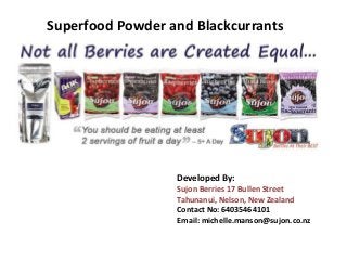 Superfood Powder and Blackcurrants
Developed By:
Sujon Berries 17 Bullen Street
Tahunanui, Nelson, New Zealand
Contact No: 64035464101
Email: michelle.manson@sujon.co.nz
 