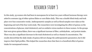 research study 3
In this study, 35 women who had been in menopause for at least two years without hormone therapy were
asked to consume 25g of either quinoa flakes or corn flakes daily. This was a double blind study and took
place over four consecutive weeks. Anthropometric samples as well as blood samples were taken at the
beginning and end of the four week study. The researchers were investigating the effect of quinoa on the
concentrations of glucose, total cholesterol, and on oxidative stress markers in these women. In the groups
that were given quinoa flakes, there was a significant increase of fiber, carbohydrate, and protein intake.
There was also a significant decrease in the total cholesterol as well as vitamin E concentration. The
results showed that the daily intake of quinoa did not change the anthropometric parameters, but it did
improve their lipid profiles. This helped the researches show that there is a beneficial effect of quinoa
intake for menopausal women.
 