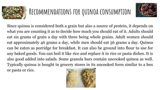 Recommendations for quinoa consumption
Since quinoa is considered both a grain but also a source of protein, it depends on
what you are counting it as to decide how much you should eat of it. Adults should
eat six grams of grain a day with three being whole grains. Adult women should
eat approximately 46 grams a day, while men should eat 56 grams a day. Quinoa
can be eaten as porridge for breakfast. It can also be ground into flour to use for
any baked goods. You can boil it like rice and replace it in rice or pasta dishes. It is
also good added into salads. Some granola bars contain uncooked quinoa as well.
Typically quinoa is bought in grocery stores in its uncooked form similar to a box
or pasta or rice.
 