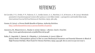 references
De Carvalho, F. G., Ovídio, P. P., Padovan, G. J., Jordão Junior, A. A., Marchini, J. S., & Navarro, A. M. (2014). Metabolic
parameters of postmenopausal women after quinoa or corn flakes intake - a prospective and double-blind study.
International Journal Of Food Sciences & Nutrition, 65(3), 380-385.
Gunner, K. (2014). 11 Proven Health Benefits of Quinoa. Authority Nutrition.
http://authoritynutrition.com/11-proven-benefits-of-quinoa/
Jancurova, M., Minarovicova L., Dandar A. (2009). Quinoa - a Review. Czech J. Food Sci.
http://www.agriculturejournals.cz/publicFiles/06732.pdf
Paśko, P., Zagrodzki, P., Bartoń, H., Chłopicka, J., & Gorinstein, S. (2010). Effect of
Quinoa Seeds ( Chenopodium quinoa) in Diet on some Biochemical Parameters and Essential Elements in Blood of
High Fructose-Fed Rats. Plant Foods For Human Nutrition, 65(4), 333-338. doi:10.1007/s11130-010-0197-x
 