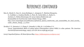 References continued
Ruiz, K., Biondi, S., Oses, R., Acuna-Rodriguez, I., Antognoni, F., Martinez-Mosqueira,
E., Coulibaly, A., Canahua-Murillo, A., Pinto, M., Zurita-Saliva, A., Bazile, D.,
Jacobsen, S., Molina-Montenegro, M. (2013). Quinoa Biodiversity and
Sustainability for Food Security Under Climate Change. INRA.
http://www.researchgate.net/publication/258796109_Quinoa_biodiversity_and_sustainability_for_food_security_
under_climate_change._A_review
Zevallos, V. F., Herencia, L. I., Chang, F., Donnelly, S., Ellis, H. J., & Ciclitira, P. J.
(2014). Gastrointestinal effects of eating quinoa (Chenopodium quinoa Willd.) in celiac patients. The American
Journal Of Gastroenterology, 109(2), 270-278. doi:10.1038/ajg.2013.431
(2015). Superfood Quinoa. All About Quinoa Blog. https://allaboutquinoa.wordpress.com/
 