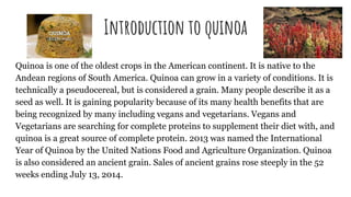 Introduction to quinoa
Quinoa is one of the oldest crops in the American continent. It is native to the
Andean regions of South America. Quinoa can grow in a variety of conditions. It is
technically a pseudocereal, but is considered a grain. Many people describe it as a
seed as well. It is gaining popularity because of its many health benefits that are
being recognized by many including vegans and vegetarians. Vegans and
Vegetarians are searching for complete proteins to supplement their diet with, and
quinoa is a great source of complete protein. 2013 was named the International
Year of Quinoa by the United Nations Food and Agriculture Organization. Quinoa
is also considered an ancient grain. Sales of ancient grains rose steeply in the 52
weeks ending July 13, 2014.
 