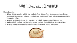 Nutritional value Continued
Health benefits:
● Fiber: Quinoa includes soluble and insoluble fiber. Soluble fiber helps to reduce blood sugar.
● The two flavonoids have been shown to have anti-inflammatory, antiviral, anti-cancer, and anti-
depressant effects.
● Protein helps in many body processes such as growth and development of new cells.
● By being high in all the essential amino acids, it means that quinoa is a complete protein.
● Having a low glycemic index allows for quinot to keep you feeling fuller longer.
 