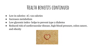 Health benefits continued
● Low in calories- 1C.=22 calories
● Increases metabolism
● Low glycemic index- helps to prevent type 2 diabetes
● Reduced risk of cardiovascular disease, high blood pressure, colon cancer,
and obesity
 
