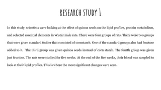research study 1
In this study, scientists were looking at the effect of quinoa seeds on the lipid profiles, protein metabolism,
and selected essential elements in Wistar male rats. There were four groups of rats. There were two groups
that were given standard fodder that consisted of cornstarch. One of the standard groups also had fructose
added to it. The third group was given quinoa seeds instead of corn starch. The fourth group was given
just fructose. The rats were studied for five weeks. At the end of the five weeks, their blood was sampled to
look at their lipid profiles. This is where the most significant changes were seen.
 