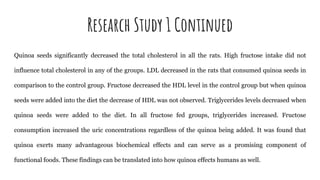 Research Study 1 Continued
Quinoa seeds significantly decreased the total cholesterol in all the rats. High fructose intake did not
influence total cholesterol in any of the groups. LDL decreased in the rats that consumed quinoa seeds in
comparison to the control group. Fructose decreased the HDL level in the control group but when quinoa
seeds were added into the diet the decrease of HDL was not observed. Triglycerides levels decreased when
quinoa seeds were added to the diet. In all fructose fed groups, triglycerides increased. Fructose
consumption increased the uric concentrations regardless of the quinoa being added. It was found that
quinoa exerts many advantageous biochemical effects and can serve as a promising component of
functional foods. These findings can be translated into how quinoa effects humans as well.
 