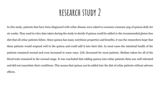 research study 2
In this study, patients that have been diagnosed with celiac disease were asked to consume consume 50g of quinoa daily for
six weeks. They used in-vitro data taken during the study to decide if quinoa could be added to the recommended gluten free
diet that all celiac patients follow. Since quinoa has many nutritious properties and benefits, it was the researchers hope that
these patients would respond well to the quinoa and could add it into their diet. In most cases the intestinal health of the
patients remained normal and even increased in some ways. LDL decreased for most patients. Median values for all of the
blood tests remained in the normal range. It was concluded that adding quinoa into celiac patients diets was well tolerated
and did not exacerbate their conditions. This means that quinoa can be added into the diet of celiac patients without adverse
effects.
 