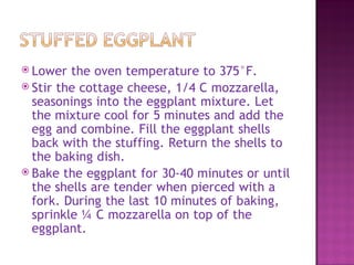  Lower  the oven temperature to 375°F.
 Stir the cottage cheese, 1/4 C mozzarella,
  seasonings into the eggplant mixture. Let
  the mixture cool for 5 minutes and add the
  egg and combine. Fill the eggplant shells
  back with the stuffing. Return the shells to
  the baking dish.
 Bake the eggplant for 30-40 minutes or until
  the shells are tender when pierced with a
  fork. During the last 10 minutes of baking,
  sprinkle ¼ C mozzarella on top of the
  eggplant.
 