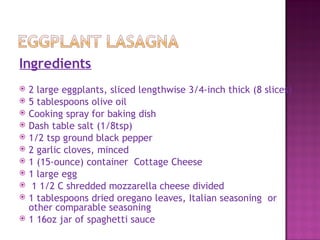 Ingredients
   2 large eggplants, sliced lengthwise 3/4-inch thick (8 slices)
   5 tablespoons olive oil
   Cooking spray for baking dish
   Dash table salt (1/8tsp)
   1/2 tsp ground black pepper
   2 garlic cloves, minced
   1 (15-ounce) container Cottage Cheese
   1 large egg
    1 1/2 C shredded mozzarella cheese divided
   1 tablespoons dried oregano leaves, Italian seasoning or
    other comparable seasoning
   1 16oz jar of spaghetti sauce
 