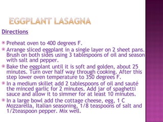Directions
 Preheat oven to 400 degrees F.
 Arrange sliced eggplant in a single layer on 2 sheet pans.
  Brush on both sides using 3 tablespoons of oil and season
  with salt and pepper.
 Bake the eggplant until it is soft and golden, about 25
  minutes. Turn over half way through cooking. After this
  step lower oven temperature to 350 degrees F.
 In a medium skillet add 2 tablespoons of oil and sauté
  the minced garlic for 2 minutes. Add jar of spaghetti
  sauce and allow it to simmer for at least 10 minutes.
 In a large bowl add the cottage cheese, egg, 1 C
  Mozzarella, Italian seasoning, 1/8 teaspoons of salt and
  1/2teaspoon pepper. Mix well.
 