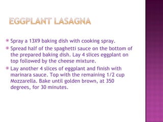  Spray a 13X9 baking dish with cooking spray.
 Spread half of the spaghetti sauce on the bottom of
  the prepared baking dish. Lay 4 slices eggplant on
  top followed by the cheese mixture.
 Lay another 4 slices of eggplant and finish with
  marinara sauce. Top with the remaining 1/2 cup
  Mozzarella. Bake until golden brown, at 350
  degrees, for 30 minutes.
 