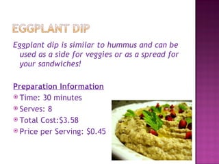 Eggplant dip is similar to hummus and can be
  used as a side for veggies or as a spread for
  your sandwiches!

Preparation Information
 Time: 30 minutes
 Serves: 8
 Total Cost:$3.58
 Price per Serving: $0.45
 