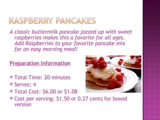 A classic buttermilk pancake jazzed up with sweet
  raspberries makes this a favorite for all ages.
  Add Raspberries to your favorite pancake mix
  for an easy morning meal!

Preparation Information

 Total Time: 20 minutes
 Serves: 4
 Total Cost: $6.00 or $1.08
 Cost per serving: $1.50 or 0.27 cents for boxed
  version
 