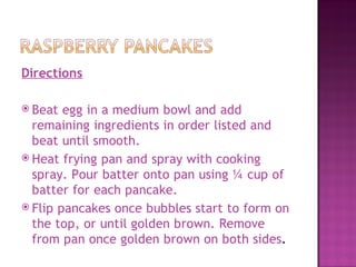 Directions

 Beat  egg in a medium bowl and add
  remaining ingredients in order listed and
  beat until smooth.
 Heat frying pan and spray with cooking
  spray. Pour batter onto pan using ¼ cup of
  batter for each pancake.
 Flip pancakes once bubbles start to form on
  the top, or until golden brown. Remove
  from pan once golden brown on both sides.
 