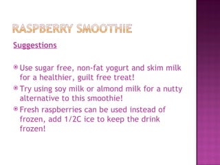 Suggestions

 Use  sugar free, non-fat yogurt and skim milk
  for a healthier, guilt free treat!
 Try using soy milk or almond milk for a nutty
  alternative to this smoothie!
 Fresh raspberries can be used instead of
  frozen, add 1/2C ice to keep the drink
  frozen!
 