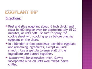 Directions:

 Peel and slice eggplant about ½ inch thick, and
  roast in 400 degree oven for approximately 15-20
  minutes, or until soft. Be sure to spray the
  cookie sheet with cooking spray before placing
  eggplant on the sheet.
 In a blender or food processor, combine eggplant
  and remaining ingredients, except oil until
  smooth. Use a spatula to ensure all of the
  ingredients are pureed together.
 Mixture will be somewhat thick. Slowly
  incorporate olive oil until well mixed. Serve
  chilled.
 
