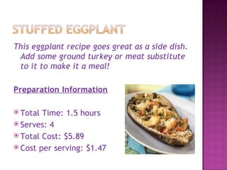 This eggplant recipe goes great as a side dish.
 Add some ground turkey or meat substitute
 to it to make it a meal!

Preparation Information

 Total Time: 1.5 hours
 Serves: 4
 Total Cost: $5.89
 Cost per serving: $1.47
 