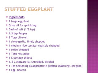    Ingredients
   1 large eggplant
   Olive oil for sprinkling
   Dash of salt (1/8 tsp)
   1/4 tsp Pepper
   2 Tbsp olive oil
   1 clove garlic, finely chopped
   1 medium ripe tomato, coarsely chopped
   1 onion chopped
   1 Tbsp hot sauce
   1 C cottage cheese
   1/2 C Mozzarella, shredded, divided
   1 Tbs Seasoning as appropriate (Italian seasoning, oregano)
   1 egg, beaten
 