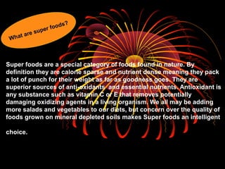 Super foods are a special category of foods found in nature. By
definition they are calorie sparse and nutrient dense meaning they pack
a lot of punch for their weight as far as goodness goes. They are
superior sources of anti-oxidants and essential nutrients. Antioxidant is
any substance such as vitamin C or E that removes potentially
damaging oxidizing agents in a living organism. We all may be adding
more salads and vegetables to our diets, but concern over the quality of
foods grown on mineral depleted soils makes Super foods an intelligent
choice.
What are super foods?
 
