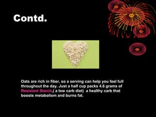 Contd.
Oats are rich in fiber, so a serving can help you feel full
throughout the day. Just a half cup packs 4.6 grams of
Resistant Starch,( a low carb diet) a healthy carb that
boosts metabolism and burns fat.
 