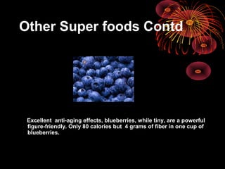 Other Super foods Contd
Excellent anti-aging effects, blueberries, while tiny, are a powerful
figure-friendly. Only 80 calories but 4 grams of fiber in one cup of
blueberries.
 