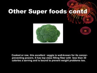 Other Super foods contd
Cooked or raw, this excellent veggie is well-known for its cancer-
preventing powers. It has top class filling fiber with less than 30
calories a serving and is bound to prevent weight problems too.
 