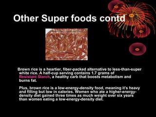 Other Super foods contd
Brown rice is a heartier, fiber-packed alternative to less-than-super
white rice. A half-cup serving contains 1.7 grams of
Resistant Starch, a healthy carb that boosts metabolism and
burns fat.
Plus, brown rice is a low-energy-density food, meaning it's heavy
and filling but low in calories. Women who ate a higher-energy-
density diet gained three times as much weight over six years
than women eating a low-energy-density diet.
 