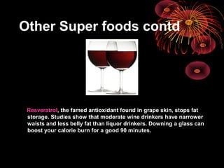 Other Super foods contd
Resveratrol, the famed antioxidant found in grape skin, stops fat
storage. Studies show that moderate wine drinkers have narrower
waists and less belly fat than liquor drinkers. Downing a glass can
boost your calorie burn for a good 90 minutes.
 