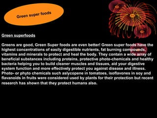 Green superfoods
Greens are good, Green Super foods are even better! Green super foods have the
highest concentrations of easily digestible nutrients, fat burning compounds,
vitamins and minerals to protect and heal the body. They contain a wide array of
beneficial substances including proteins, protective photo-chemicals and healthy
bacteria helping you to build cleaner muscles and tissues, aid your digestive
system function and more effectively protect you against disease and illness.
Photo- or phyto chemicals such aslycopene in tomatoes, isoflavones in soy and
flavanoids in fruits were considered used by plants for their protection but recent
research has shown that they protect humans also.
Green super foods
 