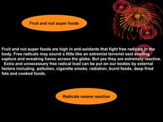 Fruit and nut super foods are high in anti-oxidants that fight free radicals in the
body. Free radicals may sound a little like an extremist terrorist sect evading
capture and wreaking havoc across the globe. But yes they are extremely reactive.
Extra and unnecessary free radical load can be put on our bodies by external
factors including pollution, cigarette smoke, radiation, burnt foods, deep fried
fats and cooked foods.
Radicals means reactive
Fruit and nut super foods
 