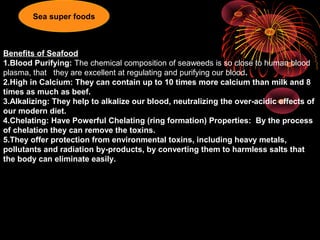 Benefits of Seafood
1.Blood Purifying: The chemical composition of seaweeds is so close to human blood
plasma, that they are excellent at regulating and purifying our blood.
2.High in Calcium: They can contain up to 10 times more calcium than milk and 8
times as much as beef.
3.Alkalizing: They help to alkalize our blood, neutralizing the over-acidic effects of
our modern diet.
4.Chelating: Have Powerful Chelating (ring formation) Properties: By the process
of chelation they can remove the toxins.
5.They offer protection from environmental toxins, including heavy metals,
pollutants and radiation by-products, by converting them to harmless salts that
the body can eliminate easily.
Sea super foods
 