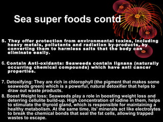 Sea super foods contd
5. They offer protection from environmental toxins, including
heavy metals, pollutants and radiation by-products, by
converting them to harmless salts that the body can
eliminate easily.
6. Contain Anti-oxidants: Seaweeds contain lignans (naturally
occurring chemical compounds) which have anti cancer
properties.
7. Detoxifying: They are rich in chlorophyll (the pigment that makes some
seaweeds green) which is a powerful, natural detoxifier that helps to
draw out waste products.
8. Boost Weight loss: Seaweeds play a role in boosting weight loss and
deterring cellulite build-up. High concentration of iodine in them, helps
to stimulate the thyroid gland, which is responsible for maintaining a
healthy metabolism. At the same time, its' minerals act like electrolytes
to break the chemical bonds that seal the fat cells, allowing trapped
wastes to escape.
 