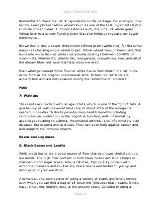 Super Foods Originality
Page 10
Remember to check the list of ingredients on the package. For example, look
for the exact phrase "whole wheat flour" as one of the first ingredients listed
in whole wheat bread. If it’s not listed as such, then it’s not whole grain.
Wheat bran is a cancer-fighting grain that also helps us regulate our bowel
movements.
Brown rice is also a better choice than refined grain (white rice) for the same
reason as choosing whole wheat bread. Whole wheat flour or brown rice that
turns into white flour or white rice actually destroys between 50-90% of
vitamin B3, vitamin B1, vitamin B6, manganese, phosphorus, iron, and all of
the dietary fiber and essential fatty acids we need.
Even when processed white flour or white rice is "enriched," it is not in the
same form as the original unprocessed kind. In fact, 11 nutrients are
actually lost and are not replaced during the "enrichment" process!
Nuts
7: Walnuts
These nuts are packed with omega-3 fats, which is one of the "good" fats. A
quarter cup of walnuts would take care of about 90% of the omega-3s
needed in one day. Walnuts provide many health benefits including
cardiovascular protection, better cognitive function, anti-inflammatory
advantages relating to asthma, rheumatoid arthritis, and inflammatory skin
diseases like eczema and psoriasis. They can even help against cancer and
also support the immune system.
Beans and Legumes
8: Black Beans and Lentils
While black beans are a good source of fiber that can lower cholesterol, so
are lentils. The high fiber content in both black beans and lentils helps to
maintain blood sugar levels. Also, a fat-free, high quality protein with
additional minerals and B-vitamins, black beans and lentils fill you up and
don’t expand your waistline.
A complete, one-stop source of using a variety of beans and lentils comes
easy when you can find a bag of 15-bean mix (includes black beans, lentils,
navy, pinto, red, kidney, etc.) at the grocery store. Consider making a
 