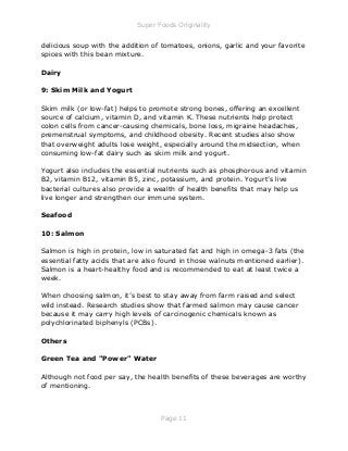 Super Foods Originality
Page 11
delicious soup with the addition of tomatoes, onions, garlic and your favorite
spices with this bean mixture.
Dairy
9: Skim Milk and Yogurt
Skim milk (or low-fat) helps to promote strong bones, offering an excellent
source of calcium, vitamin D, and vitamin K. These nutrients help protect
colon cells from cancer-causing chemicals, bone loss, migraine headaches,
premenstrual symptoms, and childhood obesity. Recent studies also show
that overweight adults lose weight, especially around the midsection, when
consuming low-fat dairy such as skim milk and yogurt.
Yogurt also includes the essential nutrients such as phosphorous and vitamin
B2, vitamin B12, vitamin B5, zinc, potassium, and protein. Yogurt’s live
bacterial cultures also provide a wealth of health benefits that may help us
live longer and strengthen our immune system.
Seafood
10: Salmon
Salmon is high in protein, low in saturated fat and high in omega-3 fats (the
essential fatty acids that are also found in those walnuts mentioned earlier).
Salmon is a heart-healthy food and is recommended to eat at least twice a
week.
When choosing salmon, it’s best to stay away from farm raised and select
wild instead. Research studies show that farmed salmon may cause cancer
because it may carry high levels of carcinogenic chemicals known as
polychlorinated biphenyls (PCBs).
Others
Green Tea and "Power" Water
Although not food per say, the health benefits of these beverages are worthy
of mentioning.
 