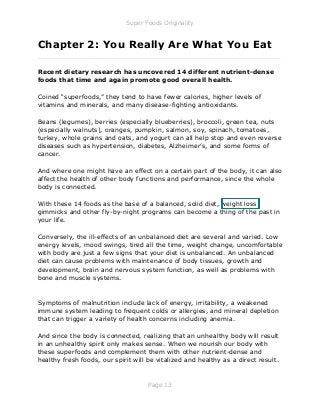 Super Foods Originality
Page 13
Chapter 2: You Really Are What You Eat
_____________________________________________________________
Recent dietary research has uncovered 14 different nutrient-dense
foods that time and again promote good overall health.
Coined “superfoods,” they tend to have fewer calories, higher levels of
vitamins and minerals, and many disease-fighting antioxidants.
Beans (legumes), berries (especially blueberries), broccoli, green tea, nuts
(especially walnuts), oranges, pumpkin, salmon, soy, spinach, tomatoes,
turkey, whole grains and oats, and yogurt can all help stop and even reverse
diseases such as hypertension, diabetes, Alzheimer’s, and some forms of
cancer.
And where one might have an effect on a certain part of the body, it can also
affect the health of other body functions and performance, since the whole
body is connected.
With these 14 foods as the base of a balanced, solid diet, weight loss
gimmicks and other fly-by-night programs can become a thing of the past in
your life.
Conversely, the ill-effects of an unbalanced diet are several and varied. Low
energy levels, mood swings, tired all the time, weight change, uncomfortable
with body are just a few signs that your diet is unbalanced. An unbalanced
diet can cause problems with maintenance of body tissues, growth and
development, brain and nervous system function, as well as problems with
bone and muscle systems.
Symptoms of malnutrition include lack of energy, irritability, a weakened
immune system leading to frequent colds or allergies, and mineral depletion
that can trigger a variety of health concerns including anemia.
And since the body is connected, realizing that an unhealthy body will result
in an unhealthy spirit only makes sense. When we nourish our body with
these superfoods and complement them with other nutrient-dense and
healthy fresh foods, our spirit will be vitalized and healthy as a direct result.
 