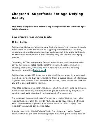Super Foods Originality
Page 17
Chapter 4: Superfoods For Age-Defying
Beauty
_____________________________________________________________
This article explores the World's Top 6 superfoods for ultimate age-
defying beauty.
6 superfoods for age-defying beauty:
1) Goji Berries
Goji berries, Hollywood’s hottest new food, are one of the most nutritionally
dense foods on earth and house a staggering concentration of vitamins,
minerals, amino acids, phytochemicals and essential fatty acids. With such
an awesome constitution it is not surprising they are reputed anti-aging
marvels.
Originating in Tibet and greatly favored in traditional medicine these dried
berries have many noted health benefits including boosting immunity,
lowering cholesterol, enhancing vision, fighting cancer cells, relieving
depression and aiding weight loss.
Goji berries contain 500 times more vitamin C than oranges by weight and
more beta-carotene than carrots making them a superb source of vitamin A.
Together with vitamin E and essential fatty acids, these berries are ideal for
any anti-aging and beauty regime.
They also contain polysaccharides, one of which has been found to stimulate
the secretion of the rejuvenating human growth hormone by the pituitary
gland, as well as B vitamins, 21 minerals and 18 amino acids.
The most well documented case of longevity is that of Li Qing Yuen, who
lived to the age of 252. Born in 1678, he is said to have married 14 times
with 11 generations of posterity before his death in 1930. Li Qing Yuen
reportedly consumed goji berries daily.
A study cited in Dr. Mindell’s book ‘Goji: The Himalayan Health Secret’,
observed that 67 per cent of elderly people that were given a daily dose of
 