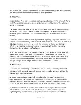Super Foods Originality
Page 18
the berries for 3 weeks experienced dramatic immune system enhancement
and a significant improvement in spirit and optimism.
2) Aloe Vera
Forget Botox, Aloe Vera increases collagen production 100% naturally for a
youthful, wrinkle-free complexion and plump, beautiful skin. The ultimate
Botox alternative!
The inner gel of the Aloe versa leaf contains around 200 active compounds
with over 75 nutrients. These include 20 minerals, 18 amino acids and 12
vitamins (even vitamin B12 – one of the very few plant sources of this
vitamin).
Aloe Vera also has anti-microbial properties fighting fungi and bacteria and
houses anti-inflammatory plant steroids and enzymes. Aloe Vera is known to
aid digestion and elimination, boost the immune system, and be highly
effective at healing, moisturizing and rejuvenating the skin, naturally
stimulating the production of collagen.
Aloe Vera is best eaten fresh when possible (you can order large Aloe Vera
leaves which last a few weeks refrigerated). Scrape out the inside gel,
avoiding the outside of the leaf which is a strong laxative, and blend with
fruit for the ultimate beautifying smoothie. Aloe Vera has a mild flavor
though a slight bitter edge, hence is best combined with fruit.
3) Avocados
Avocados are smoothing and softening for the skin and easily absorbed;
compared with almond, corn, olive, and soybean oils, avocado oil has the
highest skin penetration rate.
Avocado also contains vitamin E (excellent for the skin), antioxidant
carotenoids and the master antioxidant glutathione that is exceptionally
powerful and has anti-carcinogenic potential. High levels of glutathione are
found in the liver where the elimination of toxic materials takes place.
Glutathione is effective against pollutants such as cigarette smoke and
exhaust fumes as well as ultra-violet radiation. Research is currently
exploring the potential benefits of glutathione for numerous conditions
 
