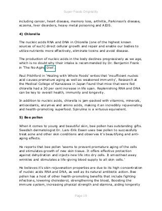 Super Foods Originality
Page 19
including cancer, heart disease, memory loss, arthritis, Parkinson's disease,
eczema, liver disorders, heavy metal poisoning and AIDS.
4) Chlorella
The nucleic acids RNA and DNA in Chlorella (one of the highest known
sources of such) direct cellular growth and repair and enable our bodies to
utilize nutrients more effectively, eliminate toxins and avoid disease.
The production of nucleic acids in the body declines progressively as we age,
which is no doubt why their intake is recommended by Dr. Benjamin Frank
in ‘The No-Aging Diet’.
Paul Pitchford in ‘Healing with Whole Foods’ writes that ‘insufficient nucleic
acid causes premature aging as well as weakened immunity’, Research at
the Medical College of Kanazawa in Japan found that mice that were fed
chlorella had a 30 per cent increase in life span. Replenishing RNA and DNA
can be key to overall health, immunity and longevity.
In addition to nucleic acids, chlorella is jam-packed with vitamins, minerals,
antioxidants, enzymes and amino acids, making it an incredibly rejuvenating
and health-promoting superfood. Spirulina is a virtuous equivalent.
5) Bee pollen
When it comes to young and beautiful skin, bee pollen has outstanding gifts.
Swedish dermatologist Dr. Lars-Erik Essen uses bee pollen to successfully
treat acne and other skin conditions and observes it’s beautifying and anti-
aging effects.
He reports that bee pollen ‘seems to prevent premature aging of the cells
and stimulates growth of new skin tissue. It offers effective protection
against dehydration and injects new life into dry cells. It smoothest away
wrinkles and stimulates a life-giving blood supply to all skin cells.’
He believes it’s skin rejuvenation properties are due to its high concentration
of nucleic acids RNA and DNA, as well as its natural antibiotic action. Bee
pollen has a host of other health-promoting benefits that include fighting
infections, lowering cholesterol, strengthening the blood, Boosting the
immune system, increasing physical strength and stamina, aiding longevity
 