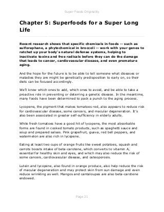 Super Foods Originality
Page 21
Chapter 5: Superfoods for a Super Long
Life
_____________________________________________________________
Recent research shows that specific chemicals in foods -- such as
sulforaphane, a phytochemical in broccoli -- work with your genes to
ratchet up your body's natural defense systems, helping to
inactivate toxins and free radicals before they can do the damage
that leads to cancer, cardiovascular disease, and even premature
aging.
And the hope for the future is to be able to tell someone what diseases or
maladies they are might be genetically predisposition to early on, so their
diets can be focused accordingly.
We’ll know which ones to add, which ones to avoid, and be able to take a
proactive role in preventing or deterring a genetic disease. In the meantime,
many foods have been determined to pack a punch to the aging process.
Lycopene, the pigment that makes tomatoes red, also appears to reduce risk
for cardiovascular disease, some cancers, and macular degeneration. It’s
also been associated in greater self-sufficiency in elderly adults.
While fresh tomatoes have a good hit of lycopene, the most absorbable
forms are found in cooked tomato products, such as spaghetti sauce and
soup and prepared salsas. Pink grapefruit, guava, red bell peppers, and
watermelon are also rich in lycopene.
Eating at least two cups of orange fruits like sweet potatoes, squash and
carrots boosts intake of beta-carotene, which converts to vitamin A,
essential for healthy skin and eyes, and which may also reduce the risk of
some cancers, cardiovascular disease, and osteoporosis.
Lutein and lycopene, also found in orange produce, also help reduce the risk
of macular degeneration and may protect skin from sun damage and even
reduce wrinkling as well. Mangos and cantaloupes are also beta-carotene
endowed.
 