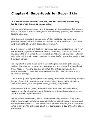 Super Foods Originality
Page 23
Chapter 6: Superfoods for Super Skin
_____________________________________________________________
It’s been said we are what we eat, and that sentiment definitely
holds true when it comes to our skin.
It’s our body’s biggest organ, and it deserves all the nutritional TLC we can
give it. So, take a look at what you’ve been feeding yourself, and therefore
feeding your skin.
One the most important components of skin health is vitamin A, and
probably one of the best sources of it is low-fat dairy products. It could be
said the health of our skin depends on vitamin A.
Low-fat yogurt is not only high in vitamin A, but also acidophilus, the "live"
bacteria that is good for intestinal health. Turns out, it may also have an
impact on the skin, since it aids in digestion. Other good sources of vitamin
A include cod liver oil, sweet potatoes, carrots, leafy vegetables, and fortified
breakfast cereals.
It’s important to also make sure you’re eating foods rich in antioxidants,
such as blackberries, blueberries, strawberries, and plums. The benefits of
these foods for healthy skin are plentiful. The antioxidants and other
phytochemicals in these fruits can protect the skin cells, so there is less
chance for damage.
This in turn guards against premature aging, and keeps skin looking younger
longer. Other fruits and vegetables that are high in antioxidants include
artichokes, black, red, and pinto beans, prunes, and pecans.
Essential fatty acids (EFAs) are essential to your skin. Include salmon,
walnuts, canola oil, and flax seed. EFAs keep cell membranes healthy, and
allow nutrients to pass through.
We also need healthy oils, which contain more than essential fatty acids.
Eating good-quality oils helps keep skin lubricated and keeps it looking and
feeling healthier overall. Look for oils that are cold pressed, such as olive or
extra virgin oil. We only need about two tablespoons a day of healthy oils, so
use wisely.
 