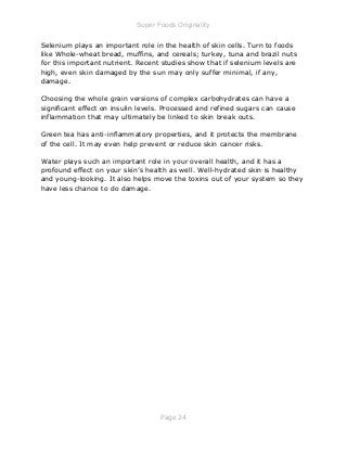 Super Foods Originality
Page 24
Selenium plays an important role in the health of skin cells. Turn to foods
like Whole-wheat bread, muffins, and cereals; turkey, tuna and brazil nuts
for this important nutrient. Recent studies show that if selenium levels are
high, even skin damaged by the sun may only suffer minimal, if any,
damage.
Choosing the whole grain versions of complex carbohydrates can have a
significant effect on insulin levels. Processed and refined sugars can cause
inflammation that may ultimately be linked to skin break outs.
Green tea has anti-inflammatory properties, and it protects the membrane
of the cell. It may even help prevent or reduce skin cancer risks.
Water plays such an important role in your overall health, and it has a
profound effect on your skin’s health as well. Well-hydrated skin is healthy
and young-looking. It also helps move the toxins out of your system so they
have less chance to do damage.
 