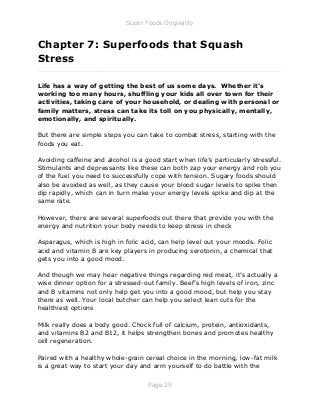 Super Foods Originality
Page 25
Chapter 7: Superfoods that Squash
Stress
_____________________________________________________________
Life has a way of getting the best of us some days. Whether it’s
working too many hours, shuffling your kids all over town for their
activities, taking care of your household, or dealing with personal or
family matters, stress can take its toll on you physically, mentally,
emotionally, and spiritually.
But there are simple steps you can take to combat stress, starting with the
foods you eat.
Avoiding caffeine and alcohol is a good start when life’s particularly stressful.
Stimulants and depressants like these can both zap your energy and rob you
of the fuel you need to successfully cope with tension. Sugary foods should
also be avoided as well, as they cause your blood sugar levels to spike then
dip rapidly, which can in turn make your energy levels spike and dip at the
same rate.
However, there are several superfoods out there that provide you with the
energy and nutrition your body needs to keep stress in check
Asparagus, which is high in folic acid, can help level out your moods. Folic
acid and vitamin B are key players in producing serotonin, a chemical that
gets you into a good mood.
And though we may hear negative things regarding red meat, it’s actually a
wise dinner option for a stressed-out family. Beef’s high levels of iron, zinc
and B vitamins not only help get you into a good mood, but help you stay
there as well. Your local butcher can help you select lean cuts for the
healthiest options
Milk really does a body good. Chock full of calcium, protein, antioxidants,
and vitamins B2 and B12, it helps strengthen bones and promotes healthy
cell regeneration.
Paired with a healthy whole-grain cereal choice in the morning, low-fat milk
is a great way to start your day and arm yourself to do battle with the
 
