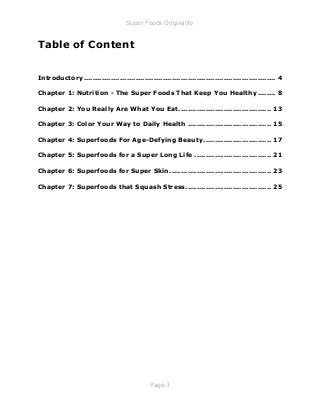 Super Foods Originality
Page 3
Table of Content
Introductory..................................................................................... 4
Chapter 1: Nutrition - The Super Foods That Keep You Healthy........ 8
Chapter 2: You Really Are What You Eat......................................... 13
Chapter 3: Color Your Way to Daily Health ..................................... 15
Chapter 4: Superfoods For Age-Defying Beauty.............................. 17
Chapter 5: Superfoods for a Super Long Life .................................. 21
Chapter 6: Superfoods for Super Skin............................................. 23
Chapter 7: Superfoods that Squash Stress...................................... 25
 