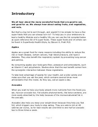 Super Foods Originality
Page 4
Introductory
_____________________________________________________________
We all hear about the many wonderful foods that are good to eat,
and good for us. We always hear about eating fruits, and vegetables,
and nuts.
But that’s a big list to sort through, and wouldn’t it be simpler to have a few
super foods that you can always turn to? To help you in your endeavors to
lead a healthy lifestyle and a healthy life you can use the list compiled below
as quick reference list of 9 super foods. These super foods and 14 others can
be found in Superfoods Health-Style, by Steven G. Pratt M.D.
Apples
Apples are a great food for many reasons including the ability to reduce the
risk or heart disease, certain cancers, high blood pressure, and type-2
diabetes. They also benefit the respiratory system by preventing lung cancer
and asthma.
By consuming apples your body gets fiber, potassium and antioxidants, such
as Vitamin C and polyphenols. Studies show that the real benefit comes from
the synergistic interaction between these ingredients.
To take best advantage of apples for your health, eat a wide variety and
make sure that you eat the peel, which contains several times more
antioxidants than the inside. As they say, eat an apple a day.
Avocados
When you want to help your body absorb more nutrients from the foods you
eat, have an avocado too. Fat soluble phytonutrients, like beta-carotene, are
more easily absorbed by the body because of the monounsaturated fat in
the avocado.
Avocados also help you keep your weight down because they help you feel
full, which triggers your body to stop eating. They are calorie rich at 48
calories per ounce, so for best results eat one-third to one-half an avocado
two to three times a week.
 