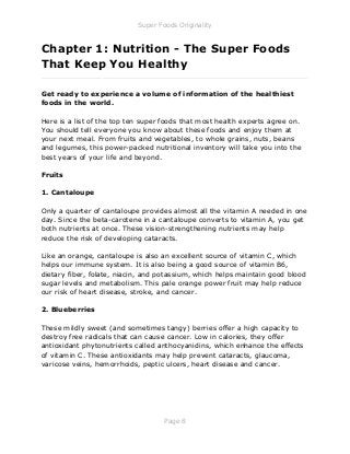 Super Foods Originality
Page 8
Chapter 1: Nutrition - The Super Foods
That Keep You Healthy
_____________________________________________________________
Get ready to experience a volume of information of the healthiest
foods in the world.
Here is a list of the top ten super foods that most health experts agree on.
You should tell everyone you know about these foods and enjoy them at
your next meal. From fruits and vegetables, to whole grains, nuts, beans
and legumes, this power-packed nutritional inventory will take you into the
best years of your life and beyond.
Fruits
1. Cantaloupe
Only a quarter of cantaloupe provides almost all the vitamin A needed in one
day. Since the beta-carotene in a cantaloupe converts to vitamin A, you get
both nutrients at once. These vision-strengthening nutrients may help
reduce the risk of developing cataracts.
Like an orange, cantaloupe is also an excellent source of vitamin C, which
helps our immune system. It is also being a good source of vitamin B6,
dietary fiber, folate, niacin, and potassium, which helps maintain good blood
sugar levels and metabolism. This pale orange power fruit may help reduce
our risk of heart disease, stroke, and cancer.
2. Blueberries
These mildly sweet (and sometimes tangy) berries offer a high capacity to
destroy free radicals that can cause cancer. Low in calories, they offer
antioxidant phytonutrients called anthocyanidins, which enhance the effects
of vitamin C. These antioxidants may help prevent cataracts, glaucoma,
varicose veins, hemorrhoids, peptic ulcers, heart disease and cancer.
 