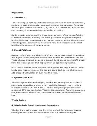 Super Foods Originality
Page 9
Vegetables
3: Tomatoes
Tomatoes help us fight against heart disease and cancers such as colorectal,
prostate, breast, endometrial, lung, and cancer of the pancreas. Tomatoes
are also good sources of vitamin C, A, and K. In a 2004 study, it was found
that tomato juice alone can help reduce blood clotting.
Fresh, organic tomatoes deliver three times as much of the cancer-fighting
carotenoid lycopene. Even organic ketchup is better for you than regular
ketchup! Look for tomato paste’s and sauces that contain the whole tomato
(including peels) because you will absorb 75% more lycopene and almost
two times the amount of beta-carotene.
4: Sweet Potatoes
As an excellent source of vitamin, A, C, and manganese, sweet potatoes are
also a good source of copper, dietary fiber, vitamin B6, potassium and iron.
Those who are smokers or prone to second- hand smoke may benefit greatly
from this root vegetable that helps protect us against emphysema.
For a unique dessert, cube a cooked sweet potato and slice a banana. Then
lightly pour maple syrup over the top and add a dash or two of cinnamon.
Add chopped walnuts for an even healthier kick.
5: Spinach and Kale
A cancer-fighter and cardio-helper, spinach and kale top the list as far as
green leafy vegetables are concerned. Much like broccoli, they provide an
excellent source of vitamin A and C. Kale is a surprisingly good source of
calcium at 25% per cup, boiled. Vitamin K is abundantly found in spinach as
well, with almost 200% of the Daily Value available, to help reduce bone
loss.
Whole Grains
6: Whole Grain Bread, Pasta and Brown Rice
Whether it’s bread or pasta, the first thing to check for when purchasing
whole grain bread and pasta is to make sure it is 100% whole grain.
 